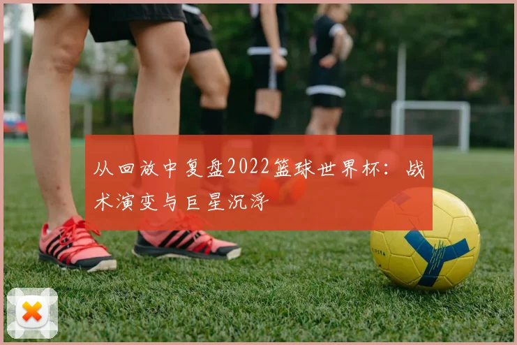 从回放中复盘2022篮球世界杯:战术演变与巨星沉浮